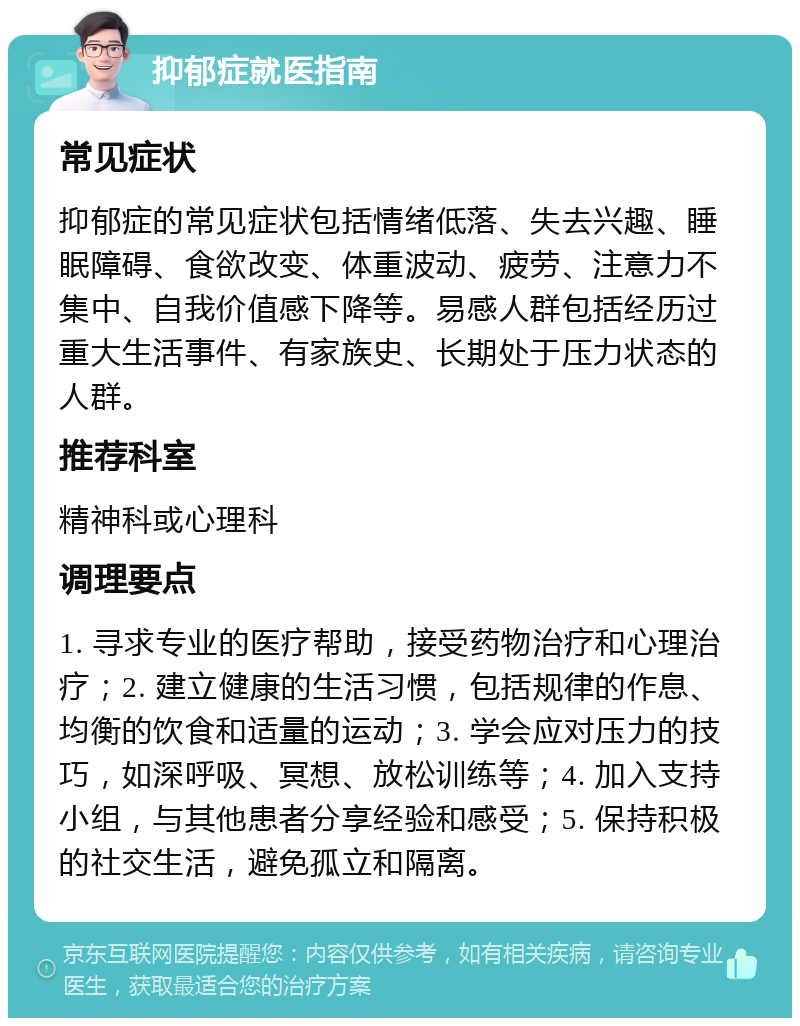 抑郁症就医指南 常见症状 抑郁症的常见症状包括情绪低落、失去兴趣、睡眠障碍、食欲改变、体重波动、疲劳、注意力不集中、自我价值感下降等。易感人群包括经历过重大生活事件、有家族史、长期处于压力状态的人群。 推荐科室 精神科或心理科 调理要点 1. 寻求专业的医疗帮助，接受药物治疗和心理治疗；2. 建立健康的生活习惯，包括规律的作息、均衡的饮食和适量的运动；3. 学会应对压力的技巧，如深呼吸、冥想、放松训练等；4. 加入支持小组，与其他患者分享经验和感受；5. 保持积极的社交生活，避免孤立和隔离。