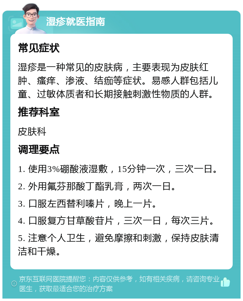 湿疹就医指南 常见症状 湿疹是一种常见的皮肤病，主要表现为皮肤红肿、瘙痒、渗液、结痂等症状。易感人群包括儿童、过敏体质者和长期接触刺激性物质的人群。 推荐科室 皮肤科 调理要点 1. 使用3%硼酸液湿敷，15分钟一次，三次一日。 2. 外用氟芬那酸丁酯乳膏，两次一日。 3. 口服左西替利嗪片，晚上一片。 4. 口服复方甘草酸苷片，三次一日，每次三片。 5. 注意个人卫生，避免摩擦和刺激，保持皮肤清洁和干燥。