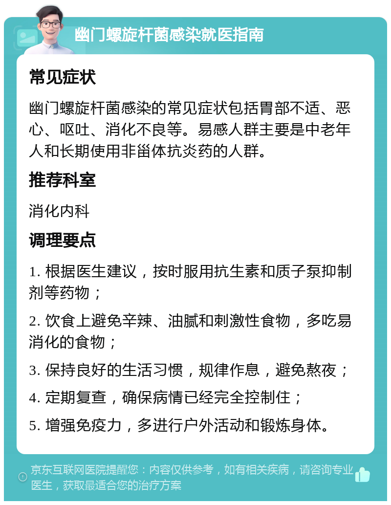 幽门螺旋杆菌感染就医指南 常见症状 幽门螺旋杆菌感染的常见症状包括胃部不适、恶心、呕吐、消化不良等。易感人群主要是中老年人和长期使用非甾体抗炎药的人群。 推荐科室 消化内科 调理要点 1. 根据医生建议，按时服用抗生素和质子泵抑制剂等药物； 2. 饮食上避免辛辣、油腻和刺激性食物，多吃易消化的食物； 3. 保持良好的生活习惯，规律作息，避免熬夜； 4. 定期复查，确保病情已经完全控制住； 5. 增强免疫力，多进行户外活动和锻炼身体。