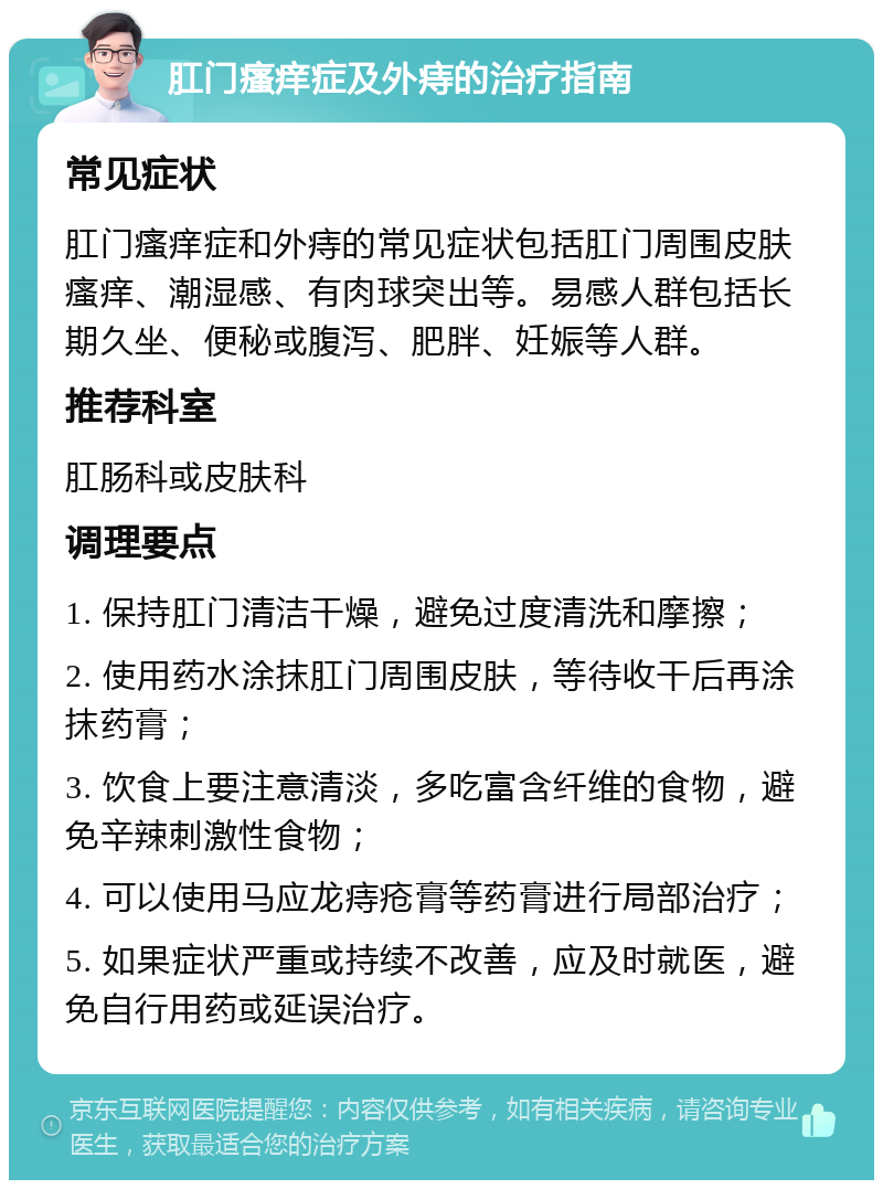 肛门瘙痒症及外痔的治疗指南 常见症状 肛门瘙痒症和外痔的常见症状包括肛门周围皮肤瘙痒、潮湿感、有肉球突出等。易感人群包括长期久坐、便秘或腹泻、肥胖、妊娠等人群。 推荐科室 肛肠科或皮肤科 调理要点 1. 保持肛门清洁干燥，避免过度清洗和摩擦； 2. 使用药水涂抹肛门周围皮肤，等待收干后再涂抹药膏； 3. 饮食上要注意清淡，多吃富含纤维的食物，避免辛辣刺激性食物； 4. 可以使用马应龙痔疮膏等药膏进行局部治疗； 5. 如果症状严重或持续不改善，应及时就医，避免自行用药或延误治疗。