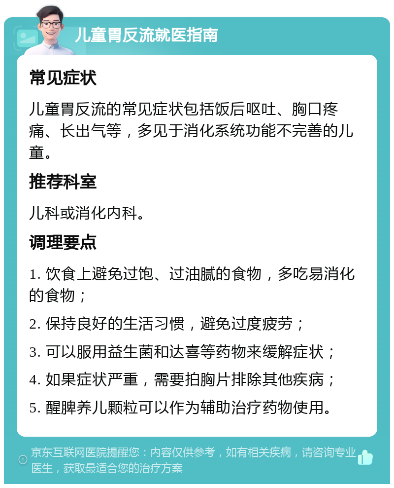 儿童胃反流就医指南 常见症状 儿童胃反流的常见症状包括饭后呕吐、胸口疼痛、长出气等，多见于消化系统功能不完善的儿童。 推荐科室 儿科或消化内科。 调理要点 1. 饮食上避免过饱、过油腻的食物，多吃易消化的食物； 2. 保持良好的生活习惯，避免过度疲劳； 3. 可以服用益生菌和达喜等药物来缓解症状； 4. 如果症状严重，需要拍胸片排除其他疾病； 5. 醒脾养儿颗粒可以作为辅助治疗药物使用。