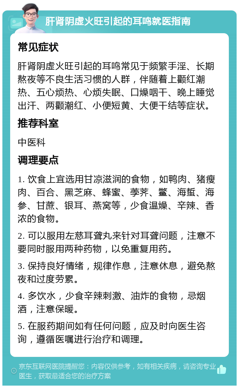 肝肾阴虚火旺引起的耳鸣就医指南 常见症状 肝肾阴虚火旺引起的耳鸣常见于频繁手淫、长期熬夜等不良生活习惯的人群，伴随着上颧红潮热、五心烦热、心烦失眠、口燥咽干、晚上睡觉出汗、两颧潮红、小便短黄、大便干结等症状。 推荐科室 中医科 调理要点 1. 饮食上宜选用甘凉滋润的食物，如鸭肉、猪瘦肉、百合、黑芝麻、蜂蜜、荸荠、鳖、海蜇、海参、甘蔗、银耳、燕窝等，少食温燥、辛辣、香浓的食物。 2. 可以服用左慈耳聋丸来针对耳聋问题，注意不要同时服用两种药物，以免重复用药。 3. 保持良好情绪，规律作息，注意休息，避免熬夜和过度劳累。 4. 多饮水，少食辛辣刺激、油炸的食物，忌烟酒，注意保暖。 5. 在服药期间如有任何问题，应及时向医生咨询，遵循医嘱进行治疗和调理。