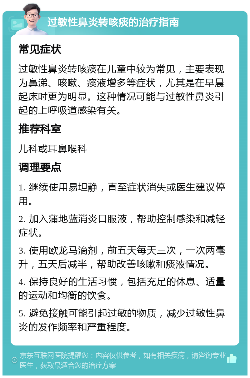 过敏性鼻炎转咳痰的治疗指南 常见症状 过敏性鼻炎转咳痰在儿童中较为常见，主要表现为鼻涕、咳嗽、痰液增多等症状，尤其是在早晨起床时更为明显。这种情况可能与过敏性鼻炎引起的上呼吸道感染有关。 推荐科室 儿科或耳鼻喉科 调理要点 1. 继续使用易坦静，直至症状消失或医生建议停用。 2. 加入蒲地蓝消炎口服液，帮助控制感染和减轻症状。 3. 使用欧龙马滴剂，前五天每天三次，一次两毫升，五天后减半，帮助改善咳嗽和痰液情况。 4. 保持良好的生活习惯，包括充足的休息、适量的运动和均衡的饮食。 5. 避免接触可能引起过敏的物质，减少过敏性鼻炎的发作频率和严重程度。