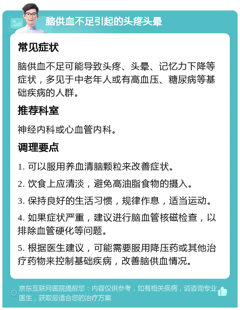 脑供血不足引起的头疼头晕 常见症状 脑供血不足可能导致头疼、头晕、记忆力下降等症状，多见于中老年人或有高血压、糖尿病等基础疾病的人群。 推荐科室 神经内科或心血管内科。 调理要点 1. 可以服用养血清脑颗粒来改善症状。 2. 饮食上应清淡，避免高油脂食物的摄入。 3. 保持良好的生活习惯，规律作息，适当运动。 4. 如果症状严重，建议进行脑血管核磁检查，以排除血管硬化等问题。 5. 根据医生建议，可能需要服用降压药或其他治疗药物来控制基础疾病，改善脑供血情况。