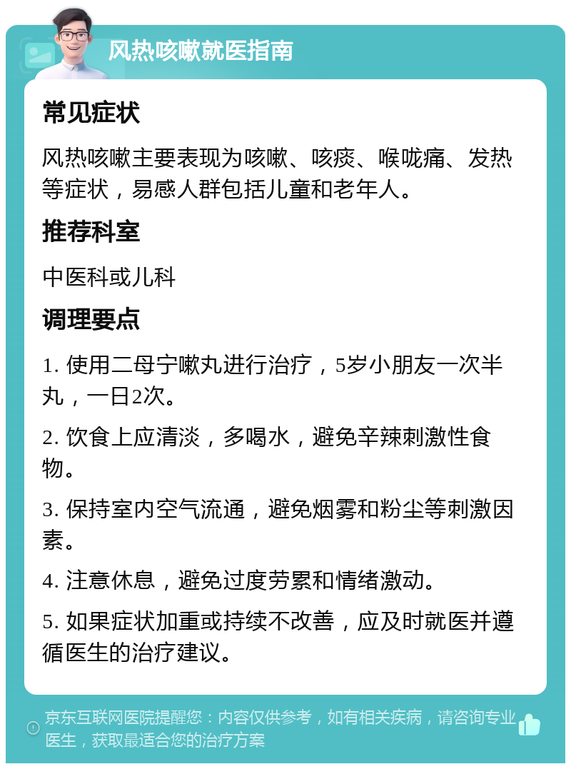 风热咳嗽就医指南 常见症状 风热咳嗽主要表现为咳嗽、咳痰、喉咙痛、发热等症状，易感人群包括儿童和老年人。 推荐科室 中医科或儿科 调理要点 1. 使用二母宁嗽丸进行治疗，5岁小朋友一次半丸，一日2次。 2. 饮食上应清淡，多喝水，避免辛辣刺激性食物。 3. 保持室内空气流通，避免烟雾和粉尘等刺激因素。 4. 注意休息，避免过度劳累和情绪激动。 5. 如果症状加重或持续不改善，应及时就医并遵循医生的治疗建议。