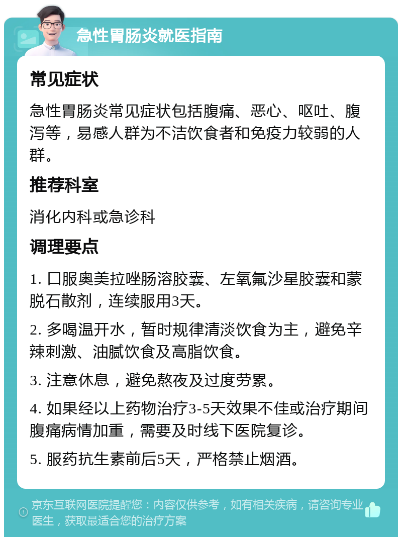 急性胃肠炎就医指南 常见症状 急性胃肠炎常见症状包括腹痛、恶心、呕吐、腹泻等，易感人群为不洁饮食者和免疫力较弱的人群。 推荐科室 消化内科或急诊科 调理要点 1. 口服奥美拉唑肠溶胶囊、左氧氟沙星胶囊和蒙脱石散剂，连续服用3天。 2. 多喝温开水，暂时规律清淡饮食为主，避免辛辣刺激、油腻饮食及高脂饮食。 3. 注意休息，避免熬夜及过度劳累。 4. 如果经以上药物治疗3-5天效果不佳或治疗期间腹痛病情加重，需要及时线下医院复诊。 5. 服药抗生素前后5天，严格禁止烟酒。