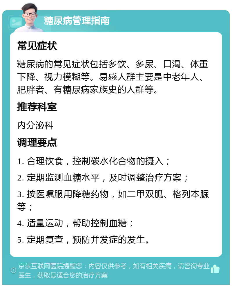 糖尿病管理指南 常见症状 糖尿病的常见症状包括多饮、多尿、口渴、体重下降、视力模糊等。易感人群主要是中老年人、肥胖者、有糖尿病家族史的人群等。 推荐科室 内分泌科 调理要点 1. 合理饮食，控制碳水化合物的摄入； 2. 定期监测血糖水平，及时调整治疗方案； 3. 按医嘱服用降糖药物，如二甲双胍、格列本脲等； 4. 适量运动，帮助控制血糖； 5. 定期复查，预防并发症的发生。