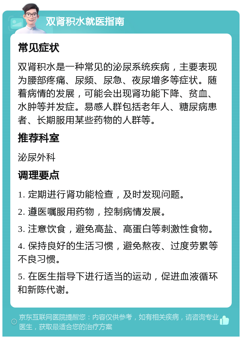 双肾积水就医指南 常见症状 双肾积水是一种常见的泌尿系统疾病，主要表现为腰部疼痛、尿频、尿急、夜尿增多等症状。随着病情的发展，可能会出现肾功能下降、贫血、水肿等并发症。易感人群包括老年人、糖尿病患者、长期服用某些药物的人群等。 推荐科室 泌尿外科 调理要点 1. 定期进行肾功能检查，及时发现问题。 2. 遵医嘱服用药物，控制病情发展。 3. 注意饮食，避免高盐、高蛋白等刺激性食物。 4. 保持良好的生活习惯，避免熬夜、过度劳累等不良习惯。 5. 在医生指导下进行适当的运动，促进血液循环和新陈代谢。