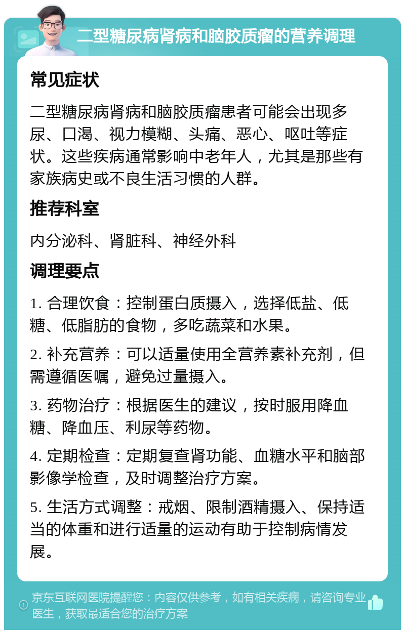 二型糖尿病肾病和脑胶质瘤的营养调理 常见症状 二型糖尿病肾病和脑胶质瘤患者可能会出现多尿、口渴、视力模糊、头痛、恶心、呕吐等症状。这些疾病通常影响中老年人，尤其是那些有家族病史或不良生活习惯的人群。 推荐科室 内分泌科、肾脏科、神经外科 调理要点 1. 合理饮食：控制蛋白质摄入，选择低盐、低糖、低脂肪的食物，多吃蔬菜和水果。 2. 补充营养：可以适量使用全营养素补充剂，但需遵循医嘱，避免过量摄入。 3. 药物治疗：根据医生的建议，按时服用降血糖、降血压、利尿等药物。 4. 定期检查：定期复查肾功能、血糖水平和脑部影像学检查，及时调整治疗方案。 5. 生活方式调整：戒烟、限制酒精摄入、保持适当的体重和进行适量的运动有助于控制病情发展。