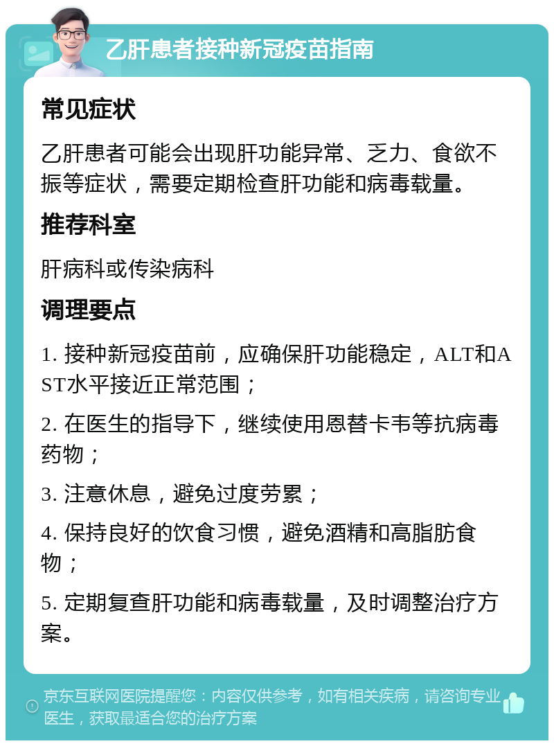 乙肝患者接种新冠疫苗指南 常见症状 乙肝患者可能会出现肝功能异常、乏力、食欲不振等症状，需要定期检查肝功能和病毒载量。 推荐科室 肝病科或传染病科 调理要点 1. 接种新冠疫苗前，应确保肝功能稳定，ALT和AST水平接近正常范围； 2. 在医生的指导下，继续使用恩替卡韦等抗病毒药物； 3. 注意休息，避免过度劳累； 4. 保持良好的饮食习惯，避免酒精和高脂肪食物； 5. 定期复查肝功能和病毒载量，及时调整治疗方案。