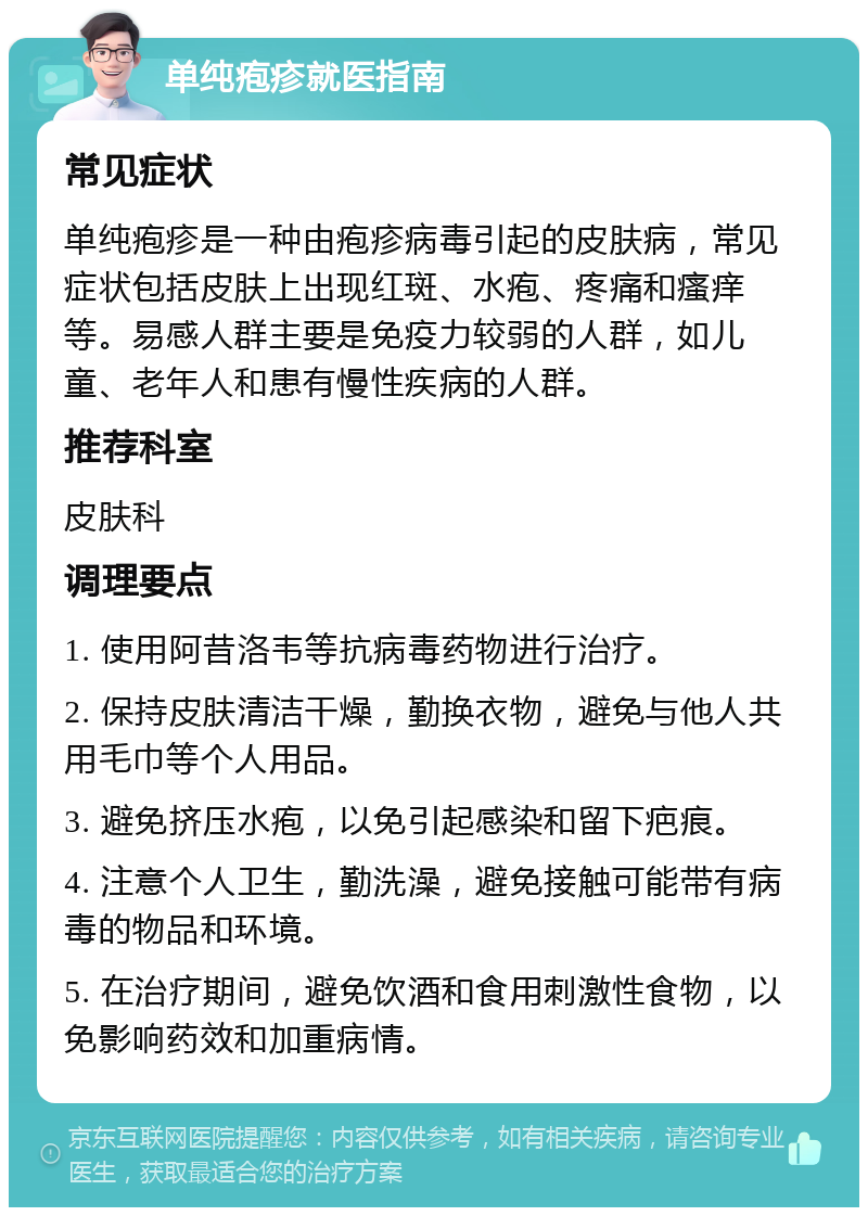 单纯疱疹就医指南 常见症状 单纯疱疹是一种由疱疹病毒引起的皮肤病，常见症状包括皮肤上出现红斑、水疱、疼痛和瘙痒等。易感人群主要是免疫力较弱的人群，如儿童、老年人和患有慢性疾病的人群。 推荐科室 皮肤科 调理要点 1. 使用阿昔洛韦等抗病毒药物进行治疗。 2. 保持皮肤清洁干燥，勤换衣物，避免与他人共用毛巾等个人用品。 3. 避免挤压水疱，以免引起感染和留下疤痕。 4. 注意个人卫生，勤洗澡，避免接触可能带有病毒的物品和环境。 5. 在治疗期间，避免饮酒和食用刺激性食物，以免影响药效和加重病情。