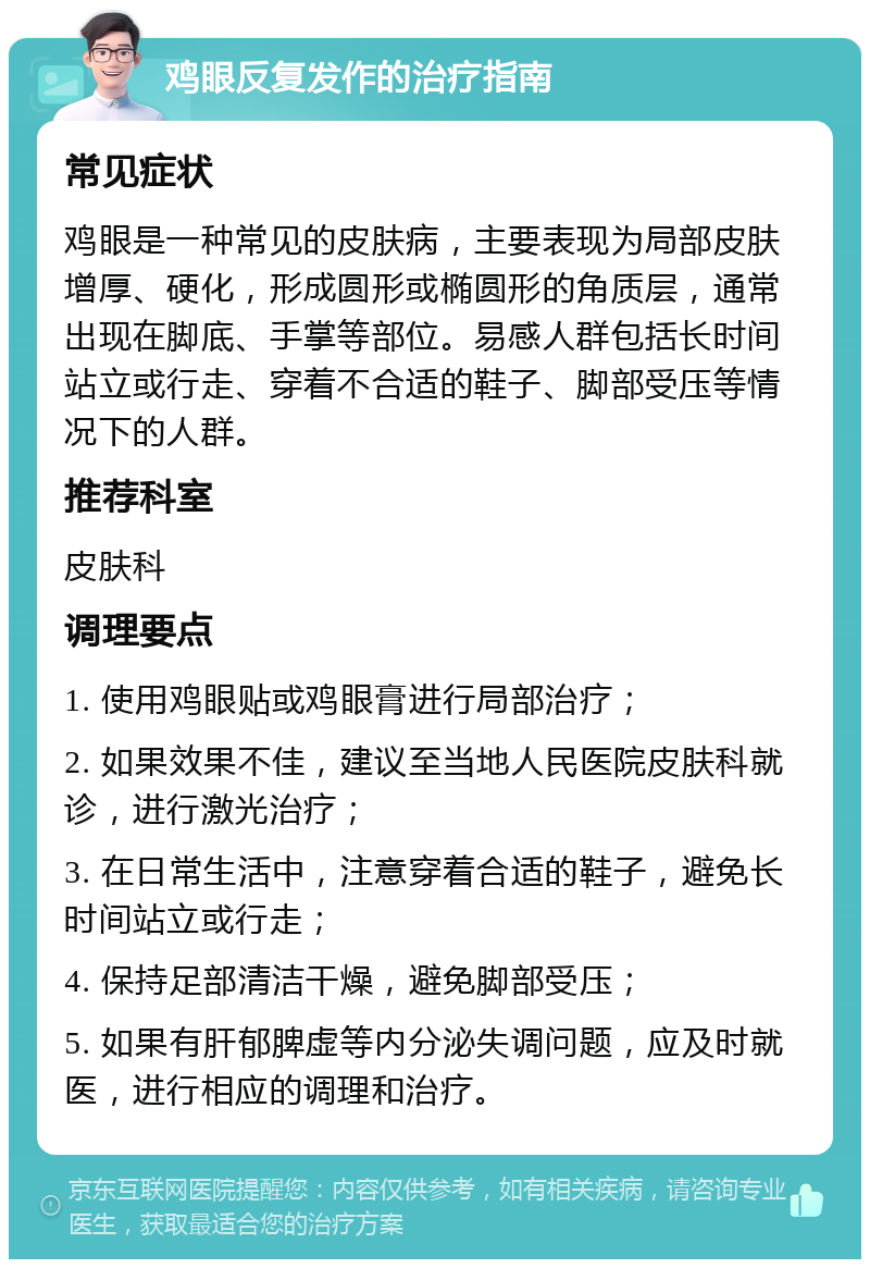 鸡眼反复发作的治疗指南 常见症状 鸡眼是一种常见的皮肤病，主要表现为局部皮肤增厚、硬化，形成圆形或椭圆形的角质层，通常出现在脚底、手掌等部位。易感人群包括长时间站立或行走、穿着不合适的鞋子、脚部受压等情况下的人群。 推荐科室 皮肤科 调理要点 1. 使用鸡眼贴或鸡眼膏进行局部治疗； 2. 如果效果不佳，建议至当地人民医院皮肤科就诊，进行激光治疗； 3. 在日常生活中，注意穿着合适的鞋子，避免长时间站立或行走； 4. 保持足部清洁干燥，避免脚部受压； 5. 如果有肝郁脾虚等内分泌失调问题，应及时就医，进行相应的调理和治疗。