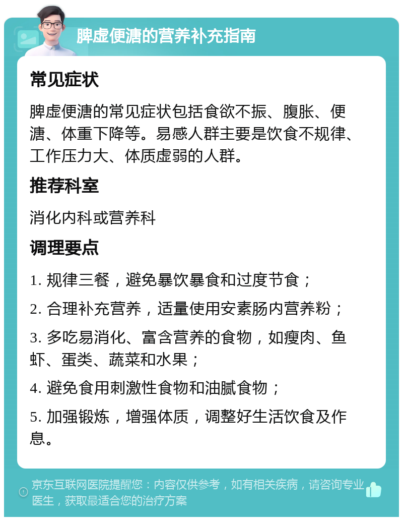 脾虚便溏的营养补充指南 常见症状 脾虚便溏的常见症状包括食欲不振、腹胀、便溏、体重下降等。易感人群主要是饮食不规律、工作压力大、体质虚弱的人群。 推荐科室 消化内科或营养科 调理要点 1. 规律三餐，避免暴饮暴食和过度节食； 2. 合理补充营养，适量使用安素肠内营养粉； 3. 多吃易消化、富含营养的食物，如瘦肉、鱼虾、蛋类、蔬菜和水果； 4. 避免食用刺激性食物和油腻食物； 5. 加强锻炼，增强体质，调整好生活饮食及作息。