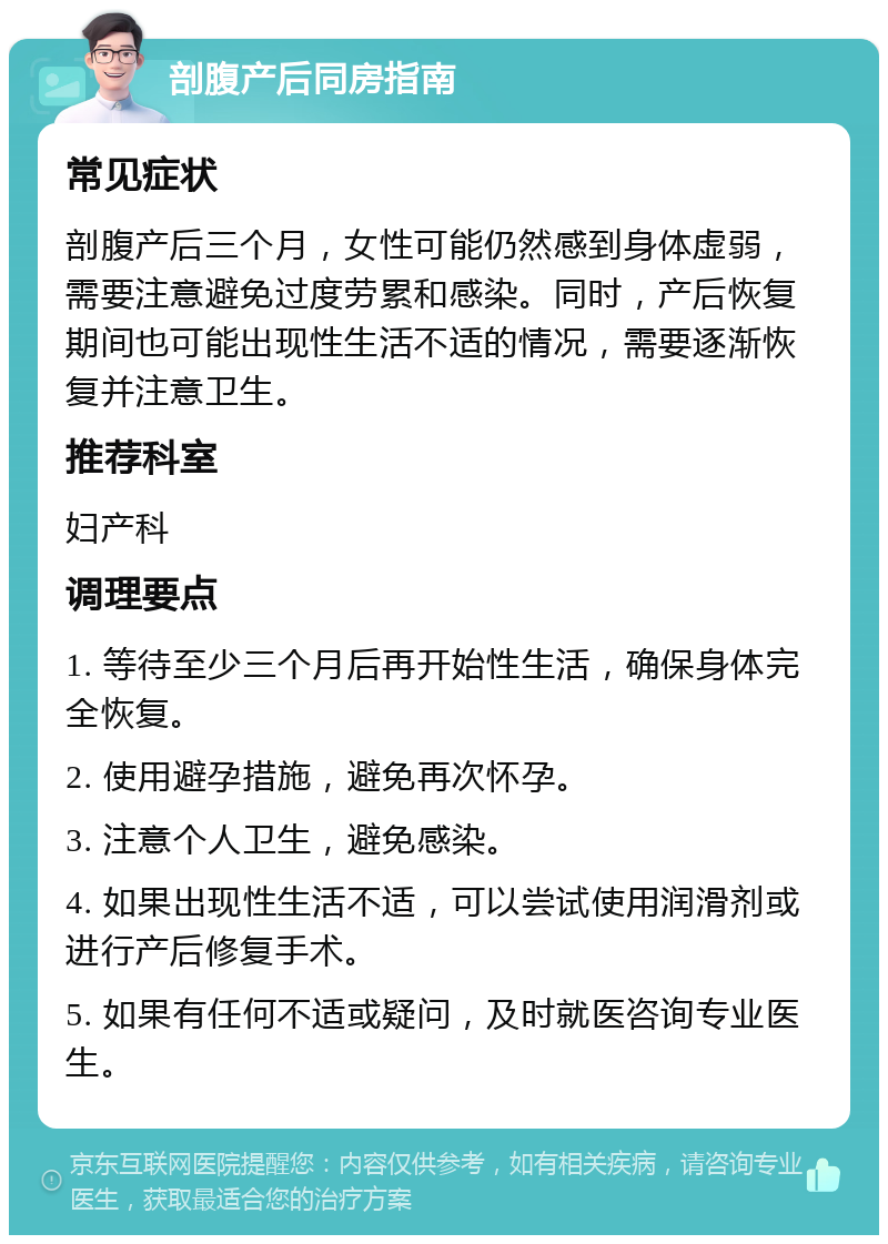 剖腹产后同房指南 常见症状 剖腹产后三个月，女性可能仍然感到身体虚弱，需要注意避免过度劳累和感染。同时，产后恢复期间也可能出现性生活不适的情况，需要逐渐恢复并注意卫生。 推荐科室 妇产科 调理要点 1. 等待至少三个月后再开始性生活，确保身体完全恢复。 2. 使用避孕措施，避免再次怀孕。 3. 注意个人卫生，避免感染。 4. 如果出现性生活不适，可以尝试使用润滑剂或进行产后修复手术。 5. 如果有任何不适或疑问，及时就医咨询专业医生。