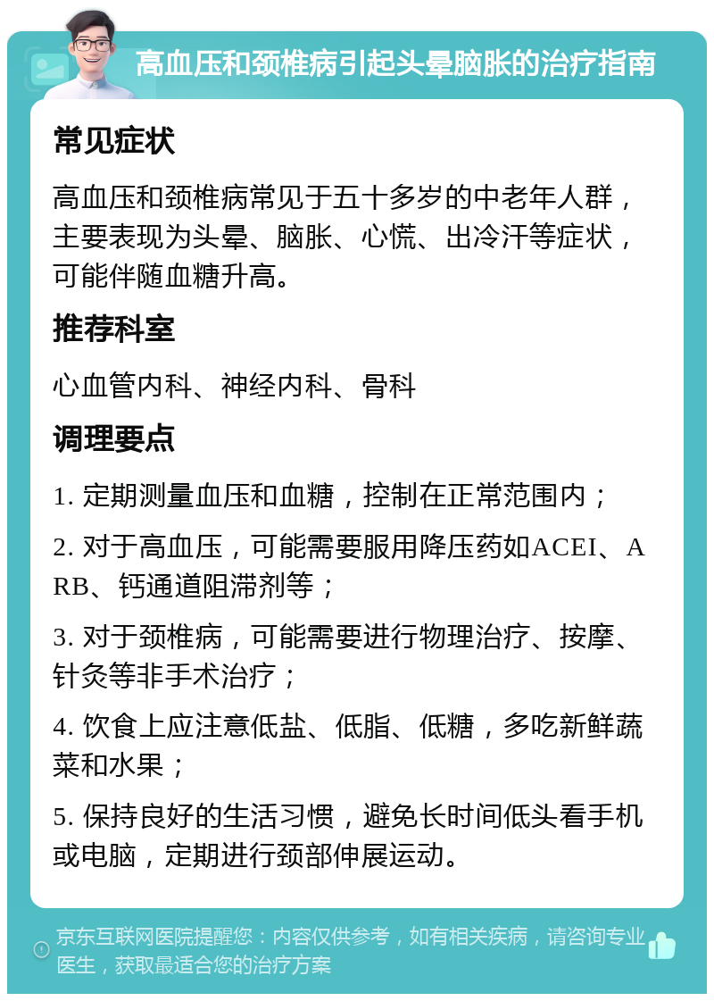 高血压和颈椎病引起头晕脑胀的治疗指南 常见症状 高血压和颈椎病常见于五十多岁的中老年人群，主要表现为头晕、脑胀、心慌、出冷汗等症状，可能伴随血糖升高。 推荐科室 心血管内科、神经内科、骨科 调理要点 1. 定期测量血压和血糖，控制在正常范围内； 2. 对于高血压，可能需要服用降压药如ACEI、ARB、钙通道阻滞剂等； 3. 对于颈椎病，可能需要进行物理治疗、按摩、针灸等非手术治疗； 4. 饮食上应注意低盐、低脂、低糖，多吃新鲜蔬菜和水果； 5. 保持良好的生活习惯，避免长时间低头看手机或电脑，定期进行颈部伸展运动。