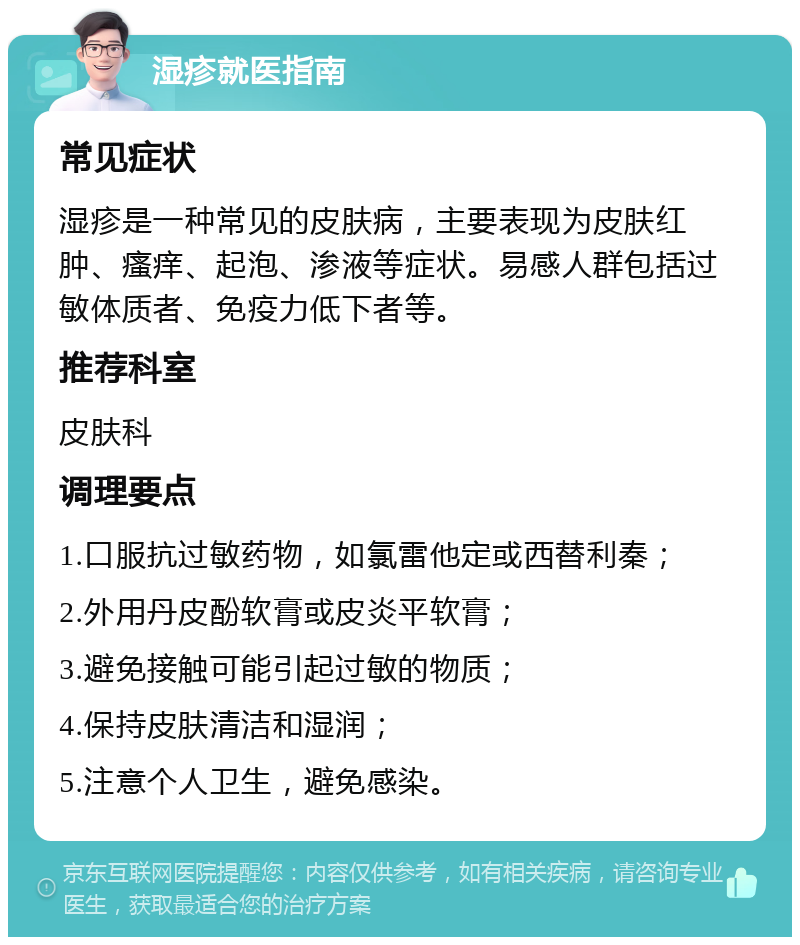 湿疹就医指南 常见症状 湿疹是一种常见的皮肤病，主要表现为皮肤红肿、瘙痒、起泡、渗液等症状。易感人群包括过敏体质者、免疫力低下者等。 推荐科室 皮肤科 调理要点 1.口服抗过敏药物，如氯雷他定或西替利秦； 2.外用丹皮酚软膏或皮炎平软膏； 3.避免接触可能引起过敏的物质； 4.保持皮肤清洁和湿润； 5.注意个人卫生，避免感染。