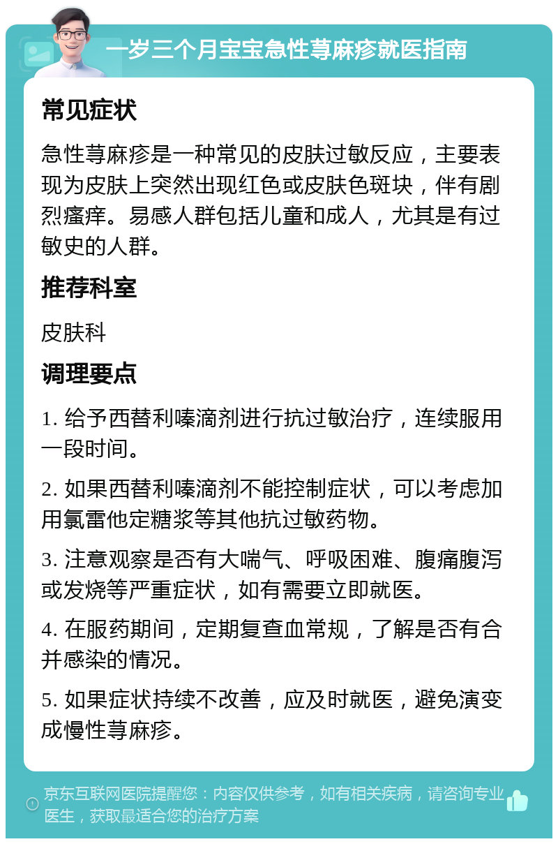 一岁三个月宝宝急性荨麻疹就医指南 常见症状 急性荨麻疹是一种常见的皮肤过敏反应，主要表现为皮肤上突然出现红色或皮肤色斑块，伴有剧烈瘙痒。易感人群包括儿童和成人，尤其是有过敏史的人群。 推荐科室 皮肤科 调理要点 1. 给予西替利嗪滴剂进行抗过敏治疗，连续服用一段时间。 2. 如果西替利嗪滴剂不能控制症状，可以考虑加用氯雷他定糖浆等其他抗过敏药物。 3. 注意观察是否有大喘气、呼吸困难、腹痛腹泻或发烧等严重症状，如有需要立即就医。 4. 在服药期间，定期复查血常规，了解是否有合并感染的情况。 5. 如果症状持续不改善，应及时就医，避免演变成慢性荨麻疹。