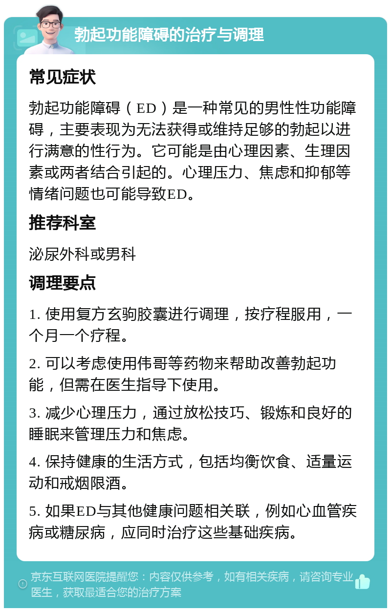 勃起功能障碍的治疗与调理 常见症状 勃起功能障碍（ED）是一种常见的男性性功能障碍，主要表现为无法获得或维持足够的勃起以进行满意的性行为。它可能是由心理因素、生理因素或两者结合引起的。心理压力、焦虑和抑郁等情绪问题也可能导致ED。 推荐科室 泌尿外科或男科 调理要点 1. 使用复方玄驹胶囊进行调理，按疗程服用，一个月一个疗程。 2. 可以考虑使用伟哥等药物来帮助改善勃起功能，但需在医生指导下使用。 3. 减少心理压力，通过放松技巧、锻炼和良好的睡眠来管理压力和焦虑。 4. 保持健康的生活方式，包括均衡饮食、适量运动和戒烟限酒。 5. 如果ED与其他健康问题相关联，例如心血管疾病或糖尿病，应同时治疗这些基础疾病。