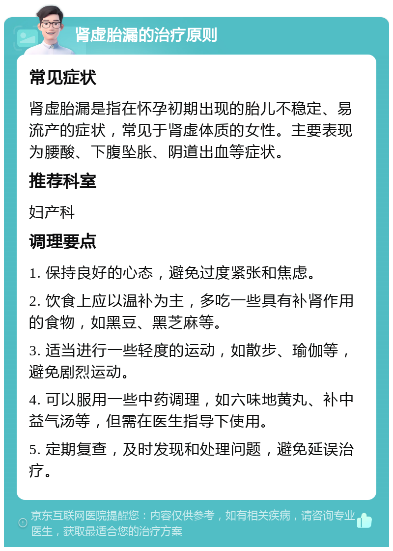 肾虚胎漏的治疗原则 常见症状 肾虚胎漏是指在怀孕初期出现的胎儿不稳定、易流产的症状，常见于肾虚体质的女性。主要表现为腰酸、下腹坠胀、阴道出血等症状。 推荐科室 妇产科 调理要点 1. 保持良好的心态，避免过度紧张和焦虑。 2. 饮食上应以温补为主，多吃一些具有补肾作用的食物，如黑豆、黑芝麻等。 3. 适当进行一些轻度的运动，如散步、瑜伽等，避免剧烈运动。 4. 可以服用一些中药调理，如六味地黄丸、补中益气汤等，但需在医生指导下使用。 5. 定期复查，及时发现和处理问题，避免延误治疗。