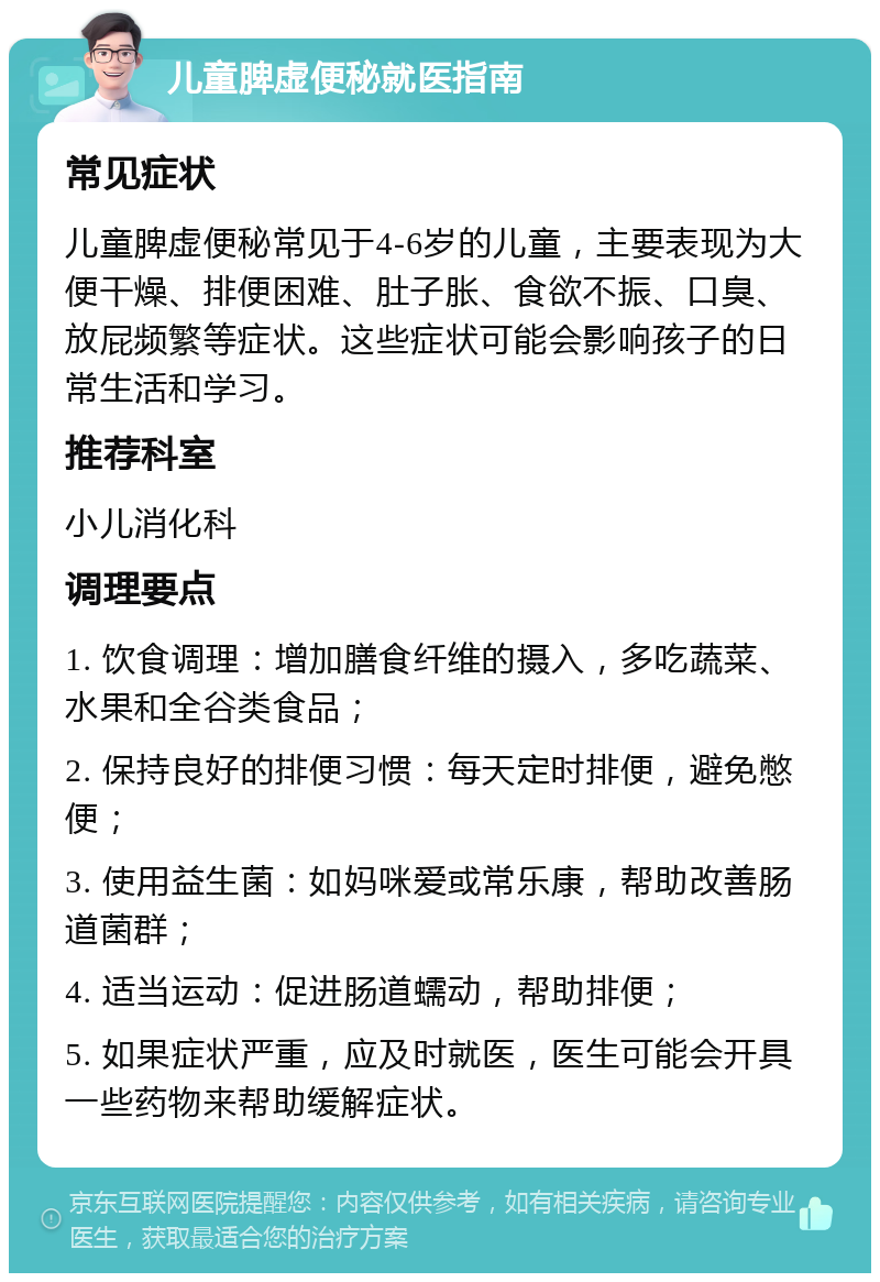 儿童脾虚便秘就医指南 常见症状 儿童脾虚便秘常见于4-6岁的儿童，主要表现为大便干燥、排便困难、肚子胀、食欲不振、口臭、放屁频繁等症状。这些症状可能会影响孩子的日常生活和学习。 推荐科室 小儿消化科 调理要点 1. 饮食调理：增加膳食纤维的摄入，多吃蔬菜、水果和全谷类食品； 2. 保持良好的排便习惯：每天定时排便，避免憋便； 3. 使用益生菌：如妈咪爱或常乐康，帮助改善肠道菌群； 4. 适当运动：促进肠道蠕动，帮助排便； 5. 如果症状严重，应及时就医，医生可能会开具一些药物来帮助缓解症状。