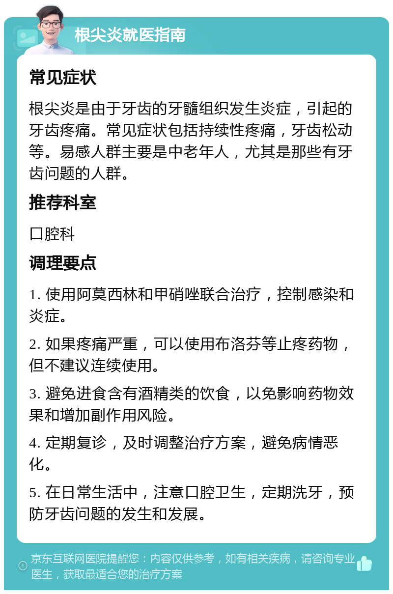 根尖炎就医指南 常见症状 根尖炎是由于牙齿的牙髓组织发生炎症，引起的牙齿疼痛。常见症状包括持续性疼痛，牙齿松动等。易感人群主要是中老年人，尤其是那些有牙齿问题的人群。 推荐科室 口腔科 调理要点 1. 使用阿莫西林和甲硝唑联合治疗，控制感染和炎症。 2. 如果疼痛严重，可以使用布洛芬等止疼药物，但不建议连续使用。 3. 避免进食含有酒精类的饮食，以免影响药物效果和增加副作用风险。 4. 定期复诊，及时调整治疗方案，避免病情恶化。 5. 在日常生活中，注意口腔卫生，定期洗牙，预防牙齿问题的发生和发展。