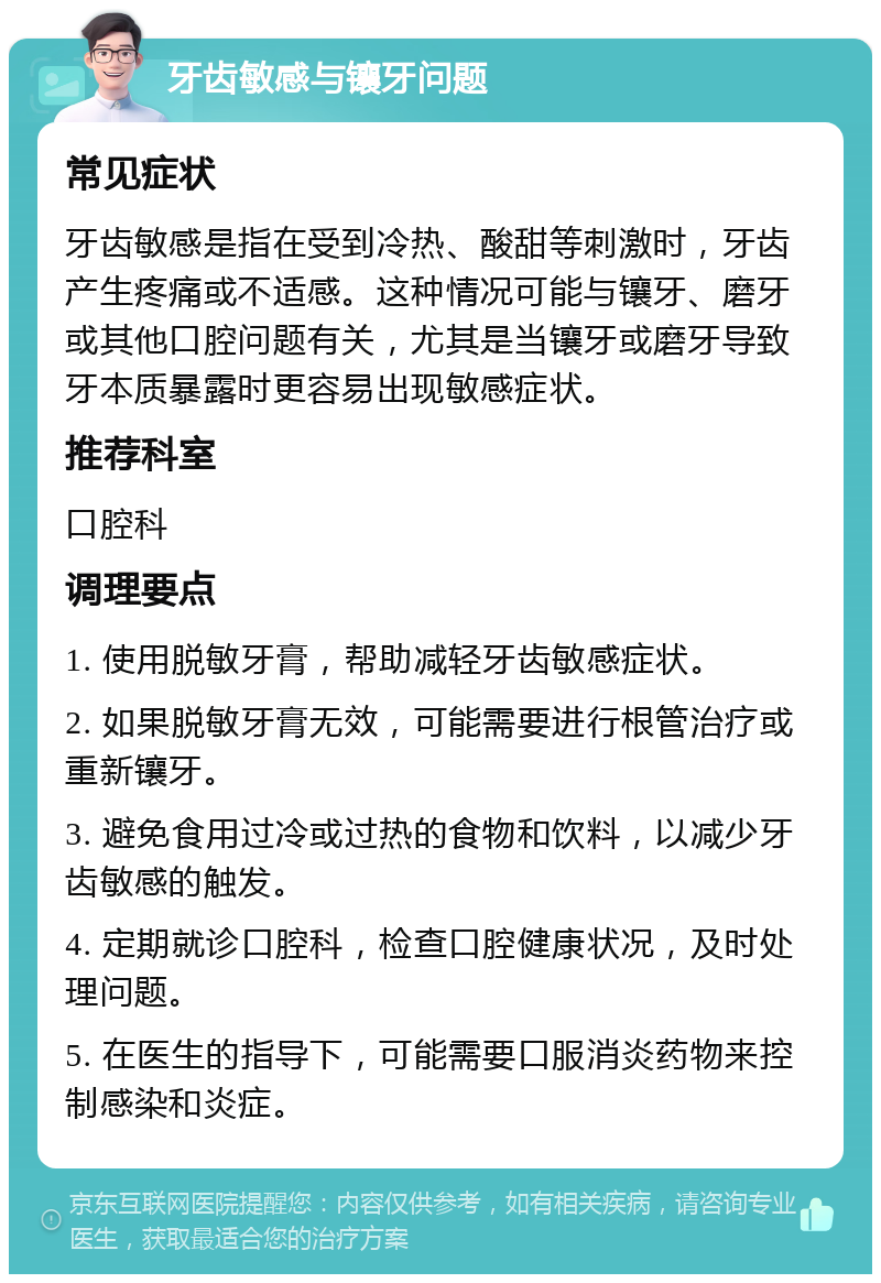 牙齿敏感与镶牙问题 常见症状 牙齿敏感是指在受到冷热、酸甜等刺激时，牙齿产生疼痛或不适感。这种情况可能与镶牙、磨牙或其他口腔问题有关，尤其是当镶牙或磨牙导致牙本质暴露时更容易出现敏感症状。 推荐科室 口腔科 调理要点 1. 使用脱敏牙膏，帮助减轻牙齿敏感症状。 2. 如果脱敏牙膏无效，可能需要进行根管治疗或重新镶牙。 3. 避免食用过冷或过热的食物和饮料，以减少牙齿敏感的触发。 4. 定期就诊口腔科，检查口腔健康状况，及时处理问题。 5. 在医生的指导下，可能需要口服消炎药物来控制感染和炎症。