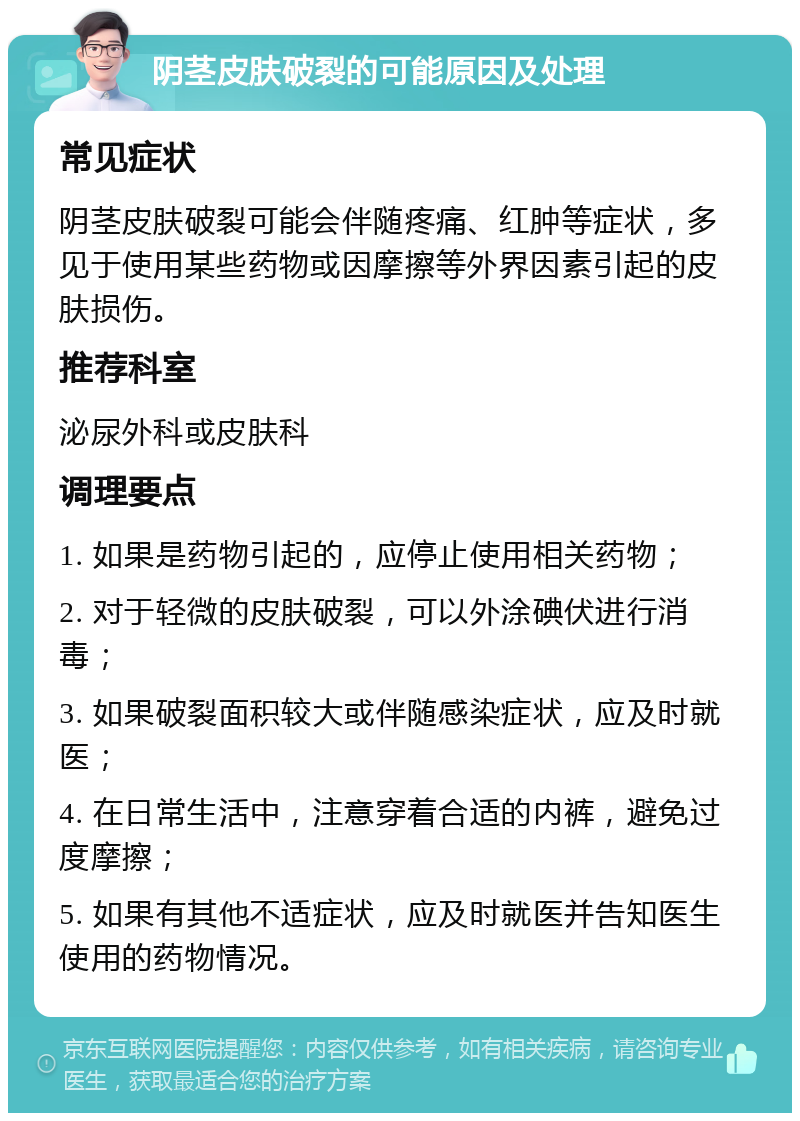 阴茎皮肤破裂的可能原因及处理 常见症状 阴茎皮肤破裂可能会伴随疼痛、红肿等症状，多见于使用某些药物或因摩擦等外界因素引起的皮肤损伤。 推荐科室 泌尿外科或皮肤科 调理要点 1. 如果是药物引起的，应停止使用相关药物； 2. 对于轻微的皮肤破裂，可以外涂碘伏进行消毒； 3. 如果破裂面积较大或伴随感染症状，应及时就医； 4. 在日常生活中，注意穿着合适的内裤，避免过度摩擦； 5. 如果有其他不适症状，应及时就医并告知医生使用的药物情况。