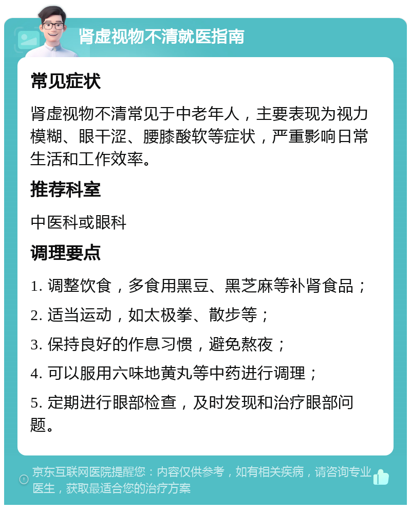 肾虚视物不清就医指南 常见症状 肾虚视物不清常见于中老年人，主要表现为视力模糊、眼干涩、腰膝酸软等症状，严重影响日常生活和工作效率。 推荐科室 中医科或眼科 调理要点 1. 调整饮食，多食用黑豆、黑芝麻等补肾食品； 2. 适当运动，如太极拳、散步等； 3. 保持良好的作息习惯，避免熬夜； 4. 可以服用六味地黄丸等中药进行调理； 5. 定期进行眼部检查，及时发现和治疗眼部问题。