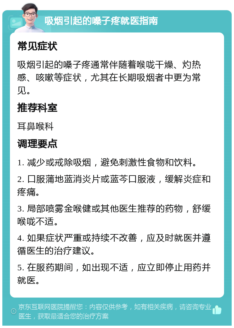 吸烟引起的嗓子疼就医指南 常见症状 吸烟引起的嗓子疼通常伴随着喉咙干燥、灼热感、咳嗽等症状，尤其在长期吸烟者中更为常见。 推荐科室 耳鼻喉科 调理要点 1. 减少或戒除吸烟，避免刺激性食物和饮料。 2. 口服蒲地蓝消炎片或蓝芩口服液，缓解炎症和疼痛。 3. 局部喷雾金喉健或其他医生推荐的药物，舒缓喉咙不适。 4. 如果症状严重或持续不改善，应及时就医并遵循医生的治疗建议。 5. 在服药期间，如出现不适，应立即停止用药并就医。