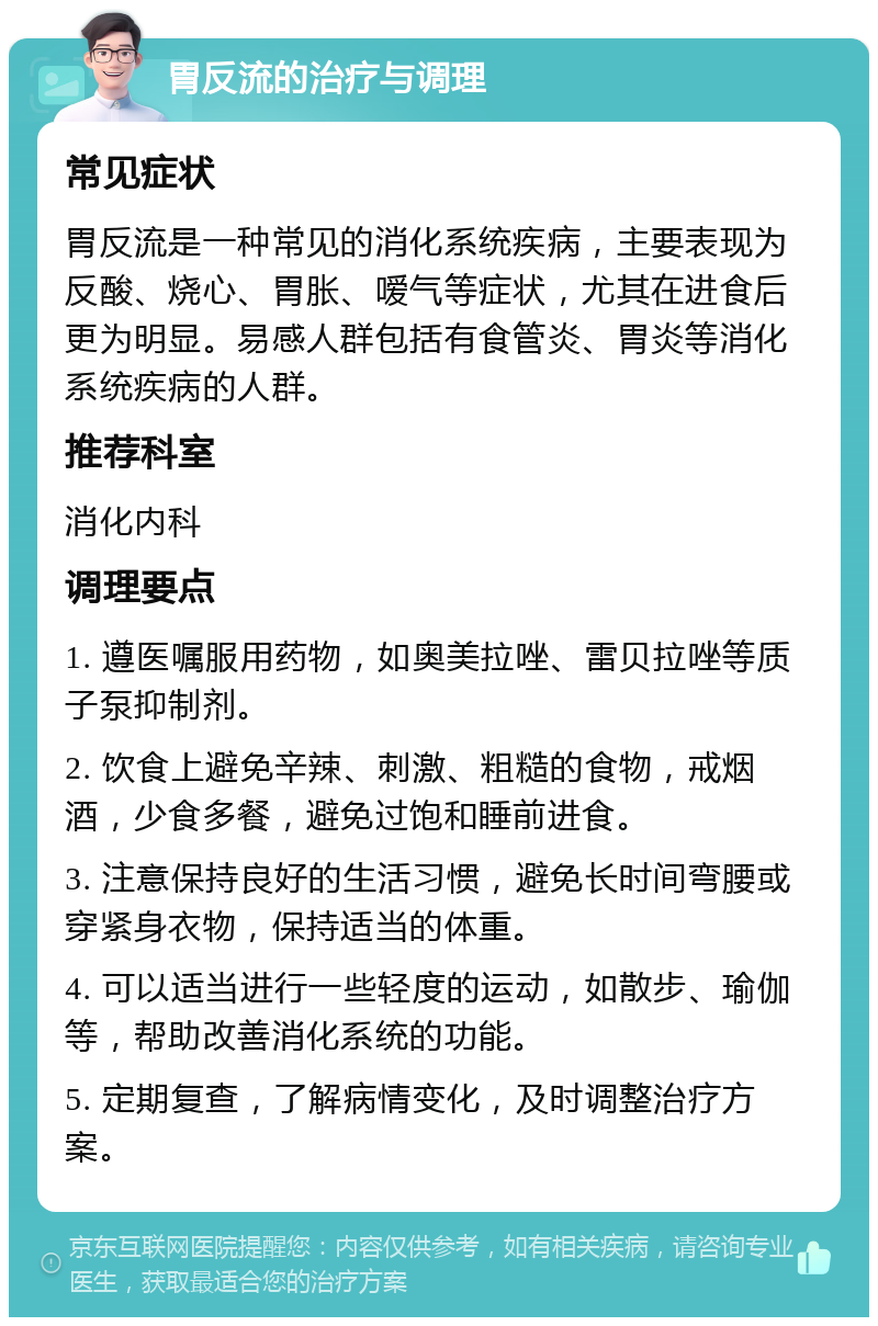 胃反流的治疗与调理 常见症状 胃反流是一种常见的消化系统疾病，主要表现为反酸、烧心、胃胀、嗳气等症状，尤其在进食后更为明显。易感人群包括有食管炎、胃炎等消化系统疾病的人群。 推荐科室 消化内科 调理要点 1. 遵医嘱服用药物，如奥美拉唑、雷贝拉唑等质子泵抑制剂。 2. 饮食上避免辛辣、刺激、粗糙的食物，戒烟酒，少食多餐，避免过饱和睡前进食。 3. 注意保持良好的生活习惯，避免长时间弯腰或穿紧身衣物，保持适当的体重。 4. 可以适当进行一些轻度的运动，如散步、瑜伽等，帮助改善消化系统的功能。 5. 定期复查，了解病情变化，及时调整治疗方案。