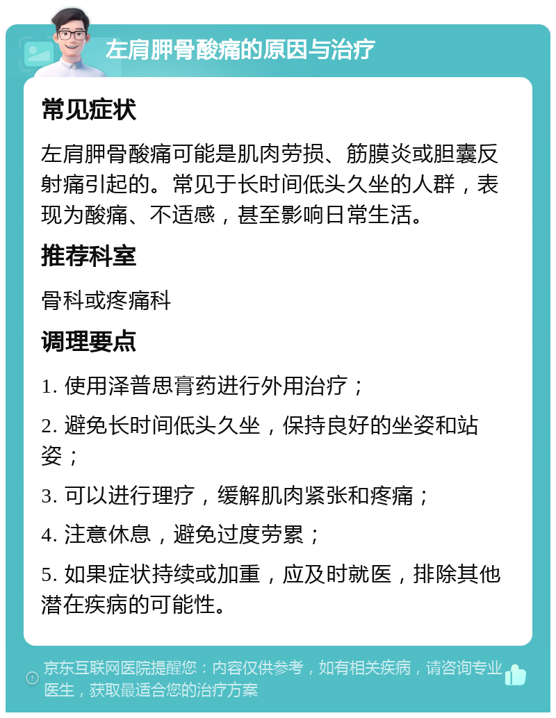 左肩胛骨酸痛的原因与治疗 常见症状 左肩胛骨酸痛可能是肌肉劳损、筋膜炎或胆囊反射痛引起的。常见于长时间低头久坐的人群，表现为酸痛、不适感，甚至影响日常生活。 推荐科室 骨科或疼痛科 调理要点 1. 使用泽普思膏药进行外用治疗； 2. 避免长时间低头久坐，保持良好的坐姿和站姿； 3. 可以进行理疗，缓解肌肉紧张和疼痛； 4. 注意休息，避免过度劳累； 5. 如果症状持续或加重，应及时就医，排除其他潜在疾病的可能性。