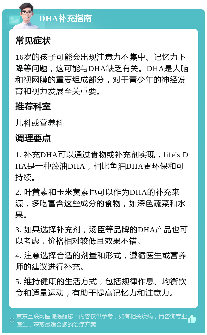 DHA补充指南 常见症状 16岁的孩子可能会出现注意力不集中、记忆力下降等问题，这可能与DHA缺乏有关。DHA是大脑和视网膜的重要组成部分，对于青少年的神经发育和视力发展至关重要。 推荐科室 儿科或营养科 调理要点 1. 补充DHA可以通过食物或补充剂实现，life's DHA是一种藻油DHA，相比鱼油DHA更环保和可持续。 2. 叶黄素和玉米黄素也可以作为DHA的补充来源，多吃富含这些成分的食物，如深色蔬菜和水果。 3. 如果选择补充剂，汤臣等品牌的DHA产品也可以考虑，价格相对较低且效果不错。 4. 注意选择合适的剂量和形式，遵循医生或营养师的建议进行补充。 5. 维持健康的生活方式，包括规律作息、均衡饮食和适量运动，有助于提高记忆力和注意力。