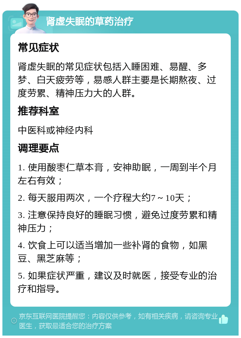 肾虚失眠的草药治疗 常见症状 肾虚失眠的常见症状包括入睡困难、易醒、多梦、白天疲劳等，易感人群主要是长期熬夜、过度劳累、精神压力大的人群。 推荐科室 中医科或神经内科 调理要点 1. 使用酸枣仁草本膏，安神助眠，一周到半个月左右有效； 2. 每天服用两次，一个疗程大约7～10天； 3. 注意保持良好的睡眠习惯，避免过度劳累和精神压力； 4. 饮食上可以适当增加一些补肾的食物，如黑豆、黑芝麻等； 5. 如果症状严重，建议及时就医，接受专业的治疗和指导。