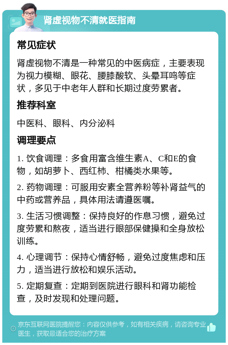 肾虚视物不清就医指南 常见症状 肾虚视物不清是一种常见的中医病症，主要表现为视力模糊、眼花、腰膝酸软、头晕耳鸣等症状，多见于中老年人群和长期过度劳累者。 推荐科室 中医科、眼科、内分泌科 调理要点 1. 饮食调理：多食用富含维生素A、C和E的食物，如胡萝卜、西红柿、柑橘类水果等。 2. 药物调理：可服用安素全营养粉等补肾益气的中药或营养品，具体用法请遵医嘱。 3. 生活习惯调整：保持良好的作息习惯，避免过度劳累和熬夜，适当进行眼部保健操和全身放松训练。 4. 心理调节：保持心情舒畅，避免过度焦虑和压力，适当进行放松和娱乐活动。 5. 定期复查：定期到医院进行眼科和肾功能检查，及时发现和处理问题。