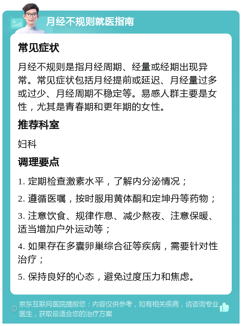 月经不规则就医指南 常见症状 月经不规则是指月经周期、经量或经期出现异常。常见症状包括月经提前或延迟、月经量过多或过少、月经周期不稳定等。易感人群主要是女性，尤其是青春期和更年期的女性。 推荐科室 妇科 调理要点 1. 定期检查激素水平，了解内分泌情况； 2. 遵循医嘱，按时服用黄体酮和定坤丹等药物； 3. 注意饮食、规律作息、减少熬夜、注意保暖、适当增加户外运动等； 4. 如果存在多囊卵巢综合征等疾病，需要针对性治疗； 5. 保持良好的心态，避免过度压力和焦虑。