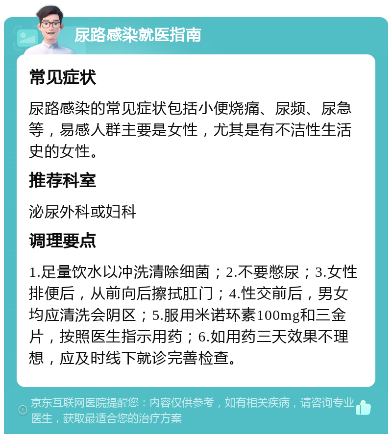 尿路感染就医指南 常见症状 尿路感染的常见症状包括小便烧痛、尿频、尿急等，易感人群主要是女性，尤其是有不洁性生活史的女性。 推荐科室 泌尿外科或妇科 调理要点 1.足量饮水以冲洗清除细菌；2.不要憋尿；3.女性排便后，从前向后擦拭肛门；4.性交前后，男女均应清洗会阴区；5.服用米诺环素100mg和三金片，按照医生指示用药；6.如用药三天效果不理想，应及时线下就诊完善检查。