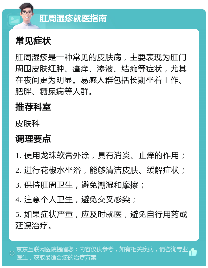 肛周湿疹就医指南 常见症状 肛周湿疹是一种常见的皮肤病，主要表现为肛门周围皮肤红肿、瘙痒、渗液、结痂等症状，尤其在夜间更为明显。易感人群包括长期坐着工作、肥胖、糖尿病等人群。 推荐科室 皮肤科 调理要点 1. 使用龙珠软膏外涂，具有消炎、止痒的作用； 2. 进行花椒水坐浴，能够清洁皮肤、缓解症状； 3. 保持肛周卫生，避免潮湿和摩擦； 4. 注意个人卫生，避免交叉感染； 5. 如果症状严重，应及时就医，避免自行用药或延误治疗。