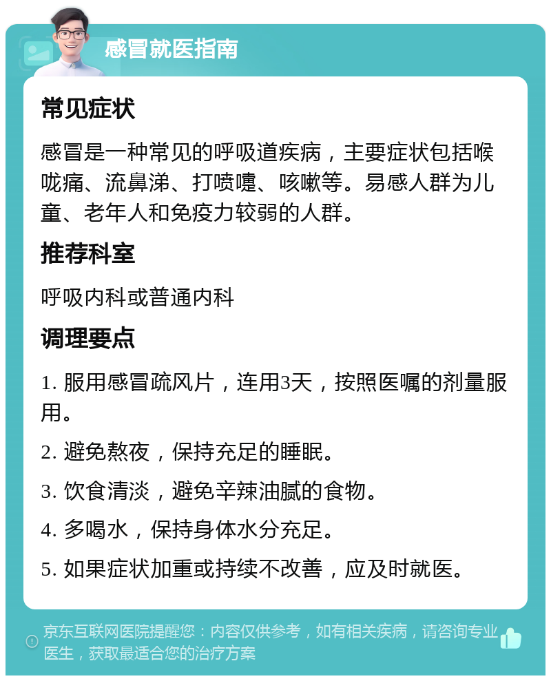 感冒就医指南 常见症状 感冒是一种常见的呼吸道疾病，主要症状包括喉咙痛、流鼻涕、打喷嚏、咳嗽等。易感人群为儿童、老年人和免疫力较弱的人群。 推荐科室 呼吸内科或普通内科 调理要点 1. 服用感冒疏风片，连用3天，按照医嘱的剂量服用。 2. 避免熬夜，保持充足的睡眠。 3. 饮食清淡，避免辛辣油腻的食物。 4. 多喝水，保持身体水分充足。 5. 如果症状加重或持续不改善，应及时就医。