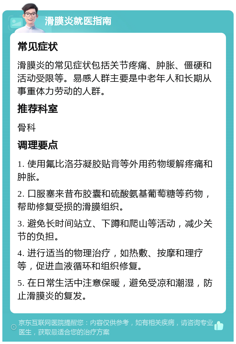 滑膜炎就医指南 常见症状 滑膜炎的常见症状包括关节疼痛、肿胀、僵硬和活动受限等。易感人群主要是中老年人和长期从事重体力劳动的人群。 推荐科室 骨科 调理要点 1. 使用氟比洛芬凝胶贴膏等外用药物缓解疼痛和肿胀。 2. 口服塞来昔布胶囊和硫酸氨基葡萄糖等药物，帮助修复受损的滑膜组织。 3. 避免长时间站立、下蹲和爬山等活动，减少关节的负担。 4. 进行适当的物理治疗，如热敷、按摩和理疗等，促进血液循环和组织修复。 5. 在日常生活中注意保暖，避免受凉和潮湿，防止滑膜炎的复发。