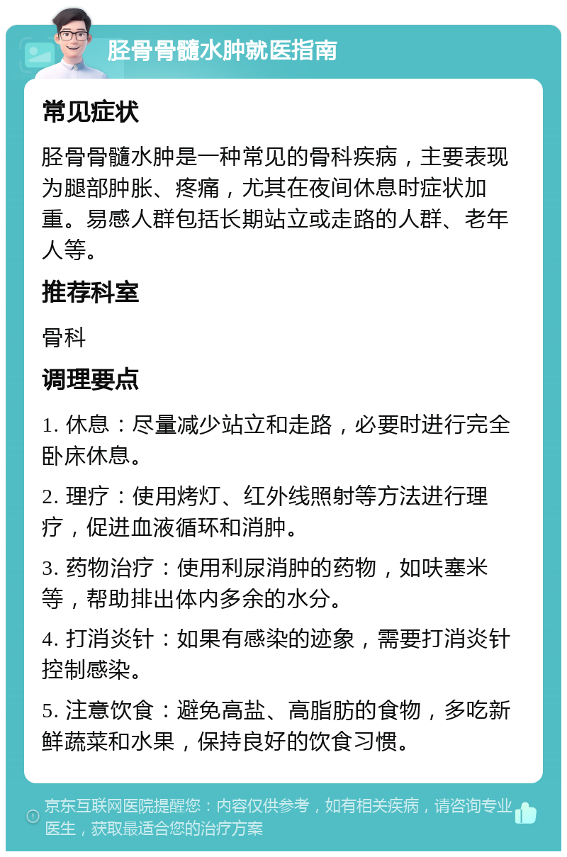 胫骨骨髓水肿就医指南 常见症状 胫骨骨髓水肿是一种常见的骨科疾病，主要表现为腿部肿胀、疼痛，尤其在夜间休息时症状加重。易感人群包括长期站立或走路的人群、老年人等。 推荐科室 骨科 调理要点 1. 休息：尽量减少站立和走路，必要时进行完全卧床休息。 2. 理疗：使用烤灯、红外线照射等方法进行理疗，促进血液循环和消肿。 3. 药物治疗：使用利尿消肿的药物，如呋塞米等，帮助排出体内多余的水分。 4. 打消炎针：如果有感染的迹象，需要打消炎针控制感染。 5. 注意饮食：避免高盐、高脂肪的食物，多吃新鲜蔬菜和水果，保持良好的饮食习惯。