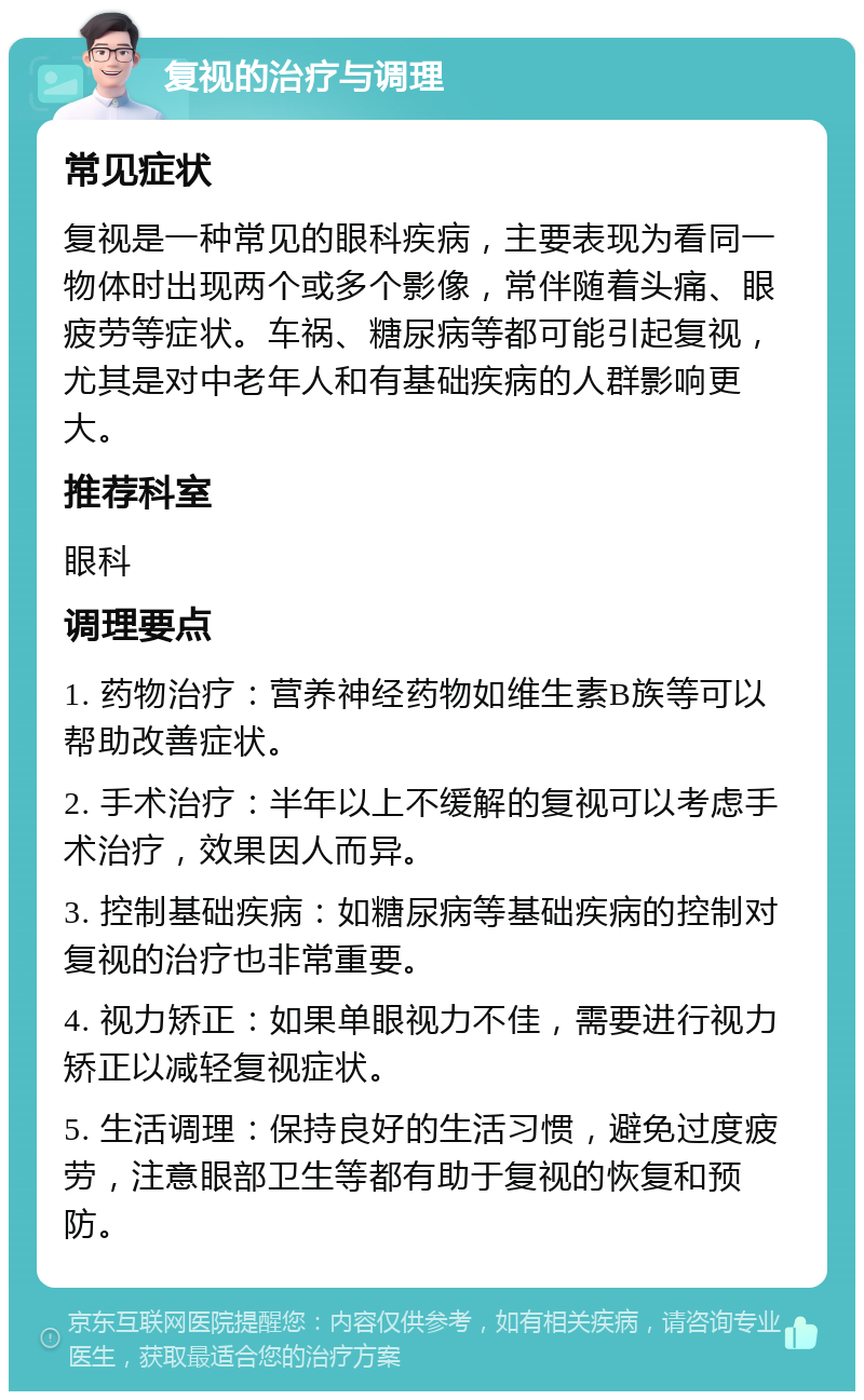 复视的治疗与调理 常见症状 复视是一种常见的眼科疾病，主要表现为看同一物体时出现两个或多个影像，常伴随着头痛、眼疲劳等症状。车祸、糖尿病等都可能引起复视，尤其是对中老年人和有基础疾病的人群影响更大。 推荐科室 眼科 调理要点 1. 药物治疗：营养神经药物如维生素B族等可以帮助改善症状。 2. 手术治疗：半年以上不缓解的复视可以考虑手术治疗，效果因人而异。 3. 控制基础疾病：如糖尿病等基础疾病的控制对复视的治疗也非常重要。 4. 视力矫正：如果单眼视力不佳，需要进行视力矫正以减轻复视症状。 5. 生活调理：保持良好的生活习惯，避免过度疲劳，注意眼部卫生等都有助于复视的恢复和预防。