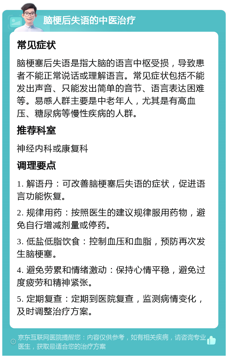 脑梗后失语的中医治疗 常见症状 脑梗塞后失语是指大脑的语言中枢受损，导致患者不能正常说话或理解语言。常见症状包括不能发出声音、只能发出简单的音节、语言表达困难等。易感人群主要是中老年人，尤其是有高血压、糖尿病等慢性疾病的人群。 推荐科室 神经内科或康复科 调理要点 1. 解语丹：可改善脑梗塞后失语的症状，促进语言功能恢复。 2. 规律用药：按照医生的建议规律服用药物，避免自行增减剂量或停药。 3. 低盐低脂饮食：控制血压和血脂，预防再次发生脑梗塞。 4. 避免劳累和情绪激动：保持心情平稳，避免过度疲劳和精神紧张。 5. 定期复查：定期到医院复查，监测病情变化，及时调整治疗方案。