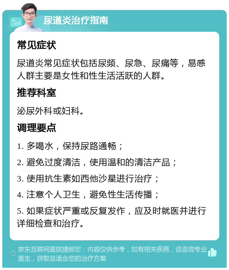 尿道炎治疗指南 常见症状 尿道炎常见症状包括尿频、尿急、尿痛等，易感人群主要是女性和性生活活跃的人群。 推荐科室 泌尿外科或妇科。 调理要点 1. 多喝水，保持尿路通畅； 2. 避免过度清洁，使用温和的清洁产品； 3. 使用抗生素如西他沙星进行治疗； 4. 注意个人卫生，避免性生活传播； 5. 如果症状严重或反复发作，应及时就医并进行详细检查和治疗。