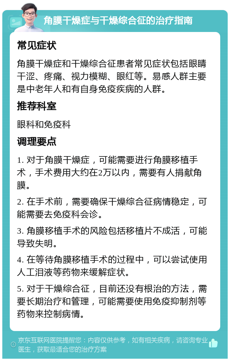 角膜干燥症与干燥综合征的治疗指南 常见症状 角膜干燥症和干燥综合征患者常见症状包括眼睛干涩、疼痛、视力模糊、眼红等。易感人群主要是中老年人和有自身免疫疾病的人群。 推荐科室 眼科和免疫科 调理要点 1. 对于角膜干燥症，可能需要进行角膜移植手术，手术费用大约在2万以内，需要有人捐献角膜。 2. 在手术前，需要确保干燥综合征病情稳定，可能需要去免疫科会诊。 3. 角膜移植手术的风险包括移植片不成活，可能导致失明。 4. 在等待角膜移植手术的过程中，可以尝试使用人工泪液等药物来缓解症状。 5. 对于干燥综合征，目前还没有根治的方法，需要长期治疗和管理，可能需要使用免疫抑制剂等药物来控制病情。