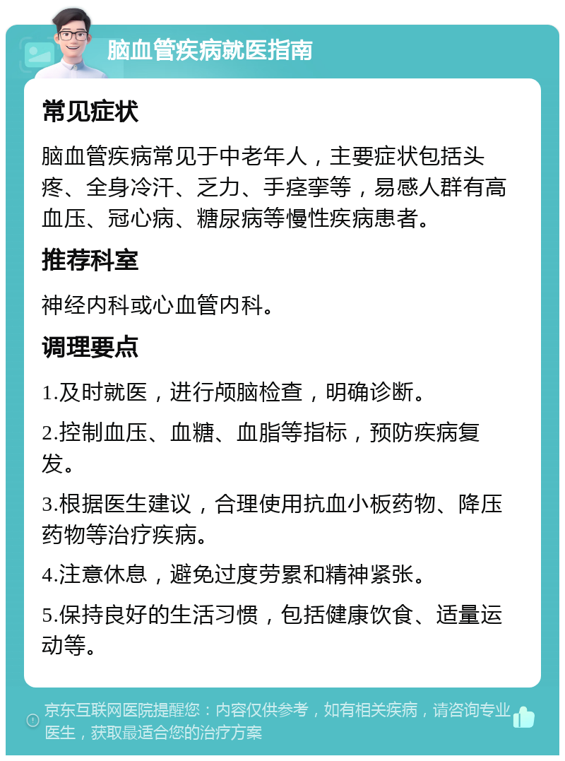 脑血管疾病就医指南 常见症状 脑血管疾病常见于中老年人，主要症状包括头疼、全身冷汗、乏力、手痉挛等，易感人群有高血压、冠心病、糖尿病等慢性疾病患者。 推荐科室 神经内科或心血管内科。 调理要点 1.及时就医，进行颅脑检查，明确诊断。 2.控制血压、血糖、血脂等指标，预防疾病复发。 3.根据医生建议，合理使用抗血小板药物、降压药物等治疗疾病。 4.注意休息，避免过度劳累和精神紧张。 5.保持良好的生活习惯，包括健康饮食、适量运动等。