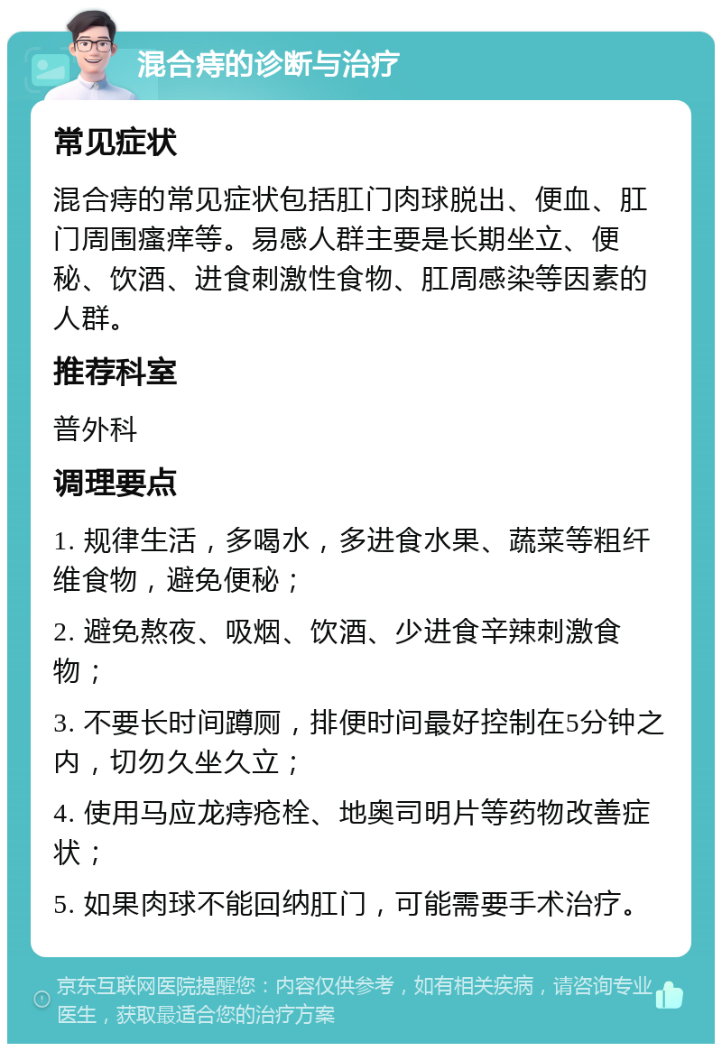 混合痔的诊断与治疗 常见症状 混合痔的常见症状包括肛门肉球脱出、便血、肛门周围瘙痒等。易感人群主要是长期坐立、便秘、饮酒、进食刺激性食物、肛周感染等因素的人群。 推荐科室 普外科 调理要点 1. 规律生活，多喝水，多进食水果、蔬菜等粗纤维食物，避免便秘； 2. 避免熬夜、吸烟、饮酒、少进食辛辣刺激食物； 3. 不要长时间蹲厕，排便时间最好控制在5分钟之内，切勿久坐久立； 4. 使用马应龙痔疮栓、地奥司明片等药物改善症状； 5. 如果肉球不能回纳肛门，可能需要手术治疗。