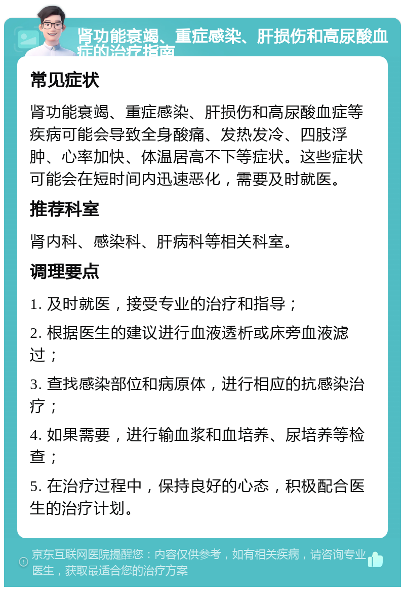 肾功能衰竭、重症感染、肝损伤和高尿酸血症的治疗指南 常见症状 肾功能衰竭、重症感染、肝损伤和高尿酸血症等疾病可能会导致全身酸痛、发热发冷、四肢浮肿、心率加快、体温居高不下等症状。这些症状可能会在短时间内迅速恶化，需要及时就医。 推荐科室 肾内科、感染科、肝病科等相关科室。 调理要点 1. 及时就医，接受专业的治疗和指导； 2. 根据医生的建议进行血液透析或床旁血液滤过； 3. 查找感染部位和病原体，进行相应的抗感染治疗； 4. 如果需要，进行输血浆和血培养、尿培养等检查； 5. 在治疗过程中，保持良好的心态，积极配合医生的治疗计划。