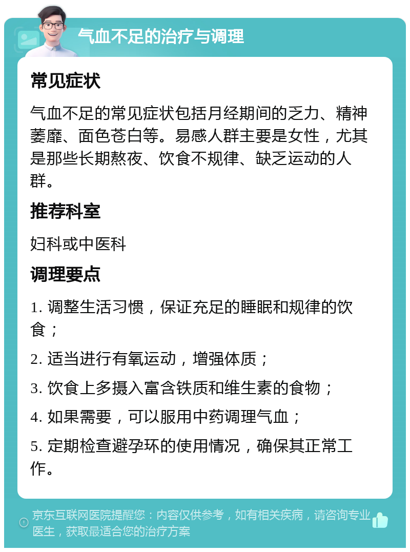 气血不足的治疗与调理 常见症状 气血不足的常见症状包括月经期间的乏力、精神萎靡、面色苍白等。易感人群主要是女性，尤其是那些长期熬夜、饮食不规律、缺乏运动的人群。 推荐科室 妇科或中医科 调理要点 1. 调整生活习惯，保证充足的睡眠和规律的饮食； 2. 适当进行有氧运动，增强体质； 3. 饮食上多摄入富含铁质和维生素的食物； 4. 如果需要，可以服用中药调理气血； 5. 定期检查避孕环的使用情况，确保其正常工作。