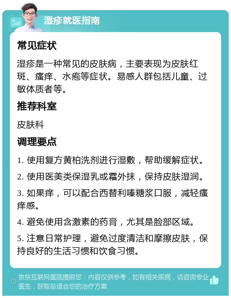 湿疹就医指南 常见症状 湿疹是一种常见的皮肤病，主要表现为皮肤红斑、瘙痒、水疱等症状。易感人群包括儿童、过敏体质者等。 推荐科室 皮肤科 调理要点 1. 使用复方黄柏洗剂进行湿敷，帮助缓解症状。 2. 使用医美类保湿乳或霜外抹，保持皮肤湿润。 3. 如果痒，可以配合西替利嗪糖浆口服，减轻瘙痒感。 4. 避免使用含激素的药膏，尤其是脸部区域。 5. 注意日常护理，避免过度清洁和摩擦皮肤，保持良好的生活习惯和饮食习惯。