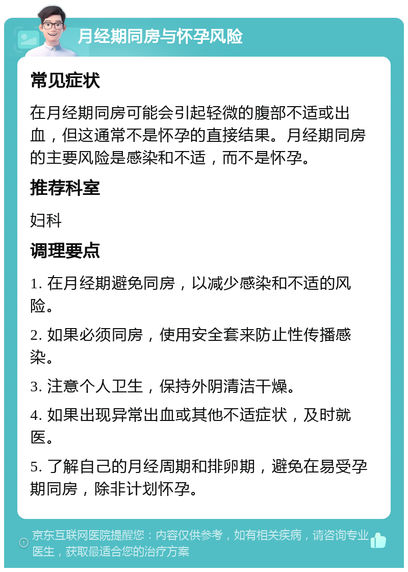 月经期同房与怀孕风险 常见症状 在月经期同房可能会引起轻微的腹部不适或出血，但这通常不是怀孕的直接结果。月经期同房的主要风险是感染和不适，而不是怀孕。 推荐科室 妇科 调理要点 1. 在月经期避免同房，以减少感染和不适的风险。 2. 如果必须同房，使用安全套来防止性传播感染。 3. 注意个人卫生，保持外阴清洁干燥。 4. 如果出现异常出血或其他不适症状，及时就医。 5. 了解自己的月经周期和排卵期，避免在易受孕期同房，除非计划怀孕。